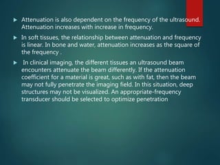  Attenuation is also dependent on the frequency of the ultrasound.
Attenuation increases with increase in frequency.
 In soft tissues, the relationship between attenuation and frequency
is linear. In bone and water, attenuation increases as the square of
the frequency .
 In clinical imaging, the different tissues an ultrasound beam
encounters attenuate the beam differently. If the attenuation
coefficient for a material is great, such as with fat, then the beam
may not fully penetrate the imaging field. In this situation, deep
structures may not be visualized. An appropriate-frequency
transducer should be selected to optimize penetration
 