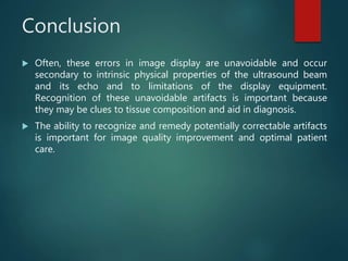 Conclusion
 Often, these errors in image display are unavoidable and occur
secondary to intrinsic physical properties of the ultrasound beam
and its echo and to limitations of the display equipment.
Recognition of these unavoidable artifacts is important because
they may be clues to tissue composition and aid in diagnosis.
 The ability to recognize and remedy potentially correctable artifacts
is important for image quality improvement and optimal patient
care.
 