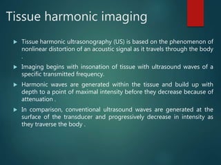 Tissue harmonic imaging
 Tissue harmonic ultrasonography (US) is based on the phenomenon of
nonlinear distortion of an acoustic signal as it travels through the body
.
 Imaging begins with insonation of tissue with ultrasound waves of a
specific transmitted frequency.
 Harmonic waves are generated within the tissue and build up with
depth to a point of maximal intensity before they decrease because of
attenuation .
 In comparison, conventional ultrasound waves are generated at the
surface of the transducer and progressively decrease in intensity as
they traverse the body .
 