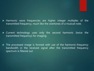  Harmonic wave frequencies are higher integer multiples of the
transmitted frequency, much like the overtones of a musical note.
 Current technology uses only the second harmonic (twice the
transmitted frequency) for imaging.
 The processed image is formed with use of the harmonic-frequency
bandwidth in the received signal after the transmitted frequency
spectrum is filtered out
 