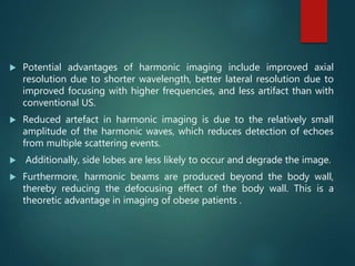  Potential advantages of harmonic imaging include improved axial
resolution due to shorter wavelength, better lateral resolution due to
improved focusing with higher frequencies, and less artifact than with
conventional US.
 Reduced artefact in harmonic imaging is due to the relatively small
amplitude of the harmonic waves, which reduces detection of echoes
from multiple scattering events.
 Additionally, side lobes are less likely to occur and degrade the image.
 Furthermore, harmonic beams are produced beyond the body wall,
thereby reducing the defocusing effect of the body wall. This is a
theoretic advantage in imaging of obese patients .
 