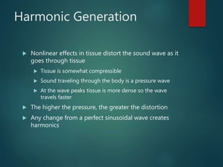 Harmonic Generation
 Nonlinear effects in tissue distort the sound wave as it
goes through tissue
 Tissue is somewhat compressible
 Sound traveling through the body is a pressure wave
 At the wave peaks tissue is more dense so the wave
travels faster
 The higher the pressure, the greater the distortion
 Any change from a perfect sinusoidal wave creates
harmonics
 