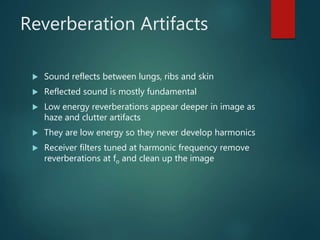 Reverberation Artifacts
 Sound reflects between lungs, ribs and skin
 Reflected sound is mostly fundamental
 Low energy reverberations appear deeper in image as
haze and clutter artifacts
 They are low energy so they never develop harmonics
 Receiver filters tuned at harmonic frequency remove
reverberations at fo and clean up the image
 