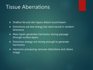 Tissue Aberrations
 Shallow fat and skin layers distort sound beam
 Distortions are low energy but send sound in random
directions
 Main beam generates harmonics during passage
through surface layers
 Distortion energy not strong enough to generate
harmonics
 Harmonic processing removes distortions and cleans
image
 