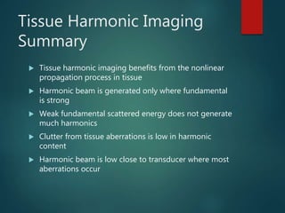 Tissue Harmonic Imaging
Summary
 Tissue harmonic imaging benefits from the nonlinear
propagation process in tissue
 Harmonic beam is generated only where fundamental
is strong
 Weak fundamental scattered energy does not generate
much harmonics
 Clutter from tissue aberrations is low in harmonic
content
 Harmonic beam is low close to transducer where most
aberrations occur
 