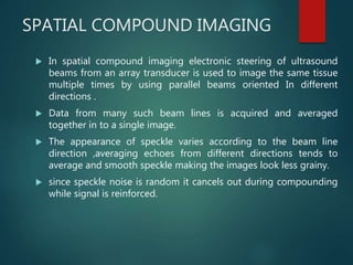 SPATIAL COMPOUND IMAGING
 In spatial compound imaging electronic steering of ultrasound
beams from an array transducer is used to image the same tissue
multiple times by using parallel beams oriented In different
directions .
 Data from many such beam lines is acquired and averaged
together in to a single image.
 The appearance of speckle varies according to the beam line
direction ,averaging echoes from different directions tends to
average and smooth speckle making the images look less grainy.
 since speckle noise is random it cancels out during compounding
while signal is reinforced.
 
