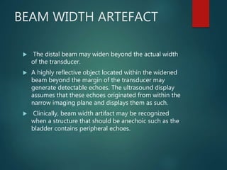 BEAM WIDTH ARTEFACT
 The distal beam may widen beyond the actual width
of the transducer.
 A highly reflective object located within the widened
beam beyond the margin of the transducer may
generate detectable echoes. The ultrasound display
assumes that these echoes originated from within the
narrow imaging plane and displays them as such.
 Clinically, beam width artifact may be recognized
when a structure that should be anechoic such as the
bladder contains peripheral echoes.
 