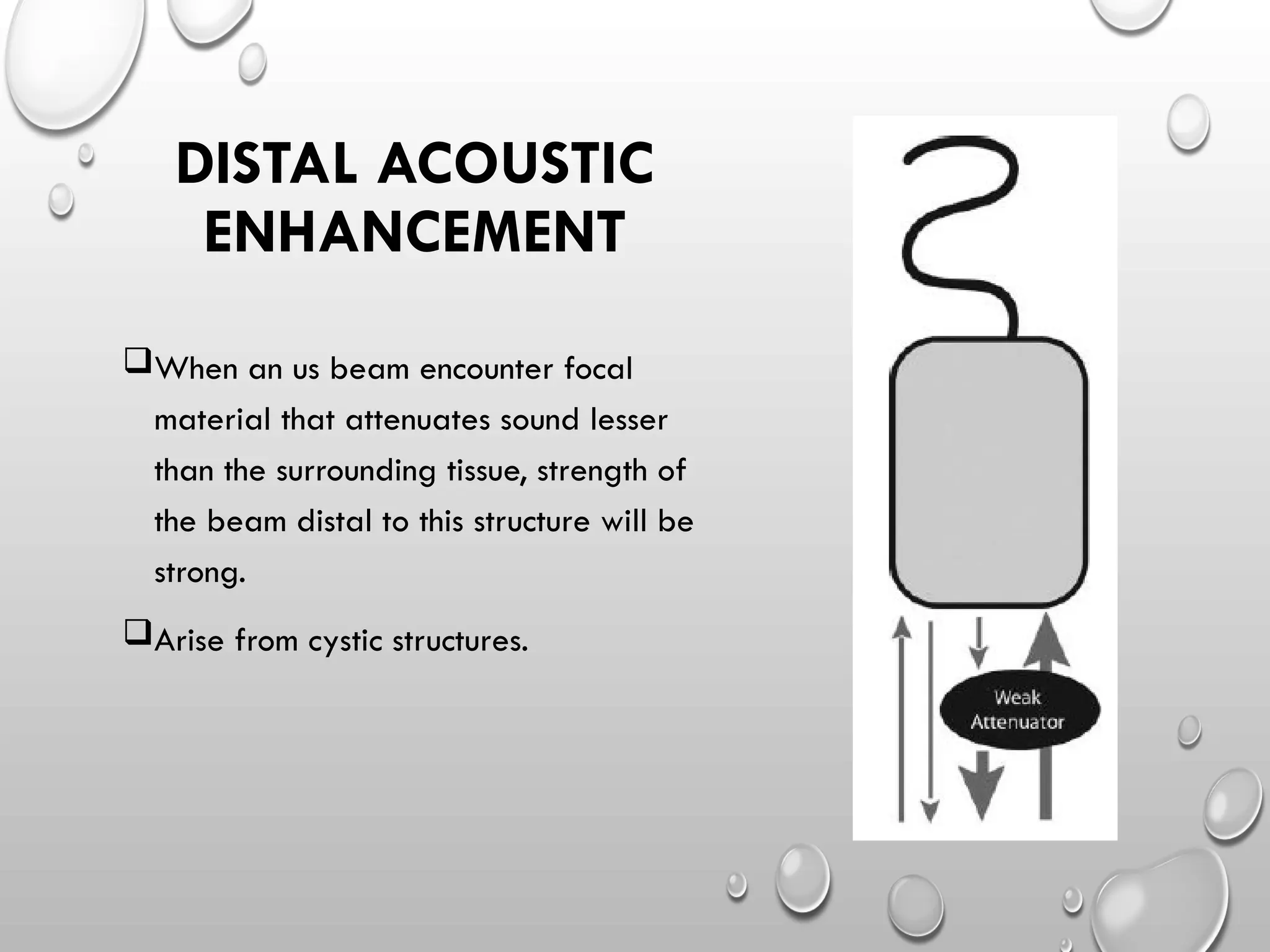 When an us beam encounter focal
material that attenuates sound lesser
than the surrounding tissue, strength of
the beam distal to this structure will be
strong.
Arise from cystic structures.
DISTAL ACOUSTIC
ENHANCEMENT
 