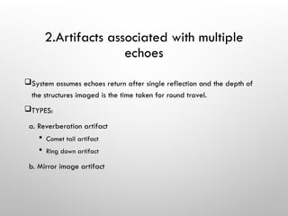 2.Artifacts associated with multiple
echoes
System assumes echoes return after single reflection and the depth of
the structures imaged is the time taken for round travel.
TYPES:
a. Reverberation artifact
 Comet tail artifact
 Ring down artifact
b. Mirror image artifact
 