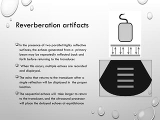  In the presence of two parallel highly reflective
surfaces, the echoes generated from a primary
beam may be repeatedly reflected back and
forth before returning to the transducer.
 When this occurs, multiple echoes are recorded
and displayed.
 The echo that returns to the transducer after a
single reflection will be displayed in the proper
location.
 The sequential echoes will take longer to return
to the transducer, and the ultrasound processor
will place the delayed echoes at equidistance
Reverberation artifacts
 