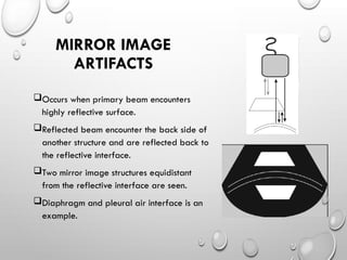 Occurs when primary beam encounters
highly reflective surface.
Reflected beam encounter the back side of
another structure and are reflected back to
the reflective interface.
Two mirror image structures equidistant
from the reflective interface are seen.
Diaphragm and pleural air interface is an
example.
MIRROR IMAGE
ARTIFACTS
 