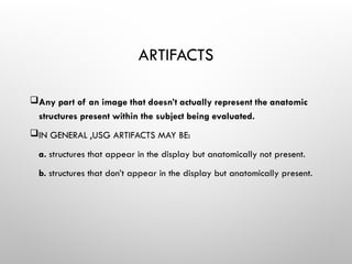 ARTIFACTS
Any part of an image that doesn’t actually represent the anatomic
structures present within the subject being evaluated.
IN GENERAL ,USG ARTIFACTS MAY BE:
a. structures that appear in the display but anatomically not present.
b. structures that don’t appear in the display but anatomically present.
 
