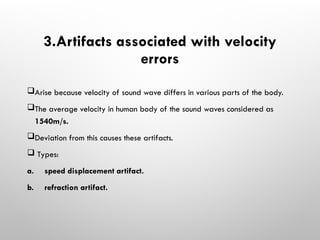 3.Artifacts associated with velocity
errors
Arise because velocity of sound wave differs in various parts of the body.
The average velocity in human body of the sound waves considered as
1540m/s.
Deviation from this causes these artifacts.
 Types:
a. speed displacement artifact.
b. refraction artifact.
 