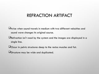 REFRACTION ARTIFACT
Arise when sound travels in medium with two different velocities and
sound wave changes its original course.
Refraction isn't read by the system and the images are displayed in a
single line.
Occur in pelvic structures deep to the rectus muscles and fat.
Structure may be wide and duplicated.
 