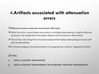 4.Artifacts associated with attenuation
errors
 Different structures attenuate sound beam differently.
 When the ultra- sound beam encounters a strongly attenuating or highly reflective
structure, the amplitude of the beam distal to this structure is diminished
 The echoes returning from structures beyond the highly attenuating structure will
also be diminished.
 In clinical imaging, this phenomenon is recognized as a dark or hypoechoic band.
 TYPES:
a. DISTAL ACOUSTIC SHADOWING
b. DISTAL ACOUSTIC ENHANCEMENT OR INCREASED THROUGH TRANSMISSION
 