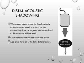 When an us beam encounter focal material
that attenuates sound greater than the
surrounding tissue, strength of the beam distal
to this structure will be weak.
Arise from solid structures like bone, stone.
Also arise form air with dirty distal shadow.
DISTAL ACOUSTIC
SHADOWING
 