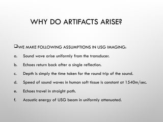 WHY DO ARTIFACTS ARISE?
WE MAKE FOLLOWING ASSUMPTIONS IN USG IMAGING:
a. Sound wave arise uniformly from the transducer.
b. Echoes return back after a single reflection.
c. Depth is simply the time taken for the round trip of the sound.
d. Speed of sound waves in human soft tissue is constant at 1540m/sec.
e. Echoes travel in straight path.
f. Acoustic energy of USG beam in uniformly attenuated.
 