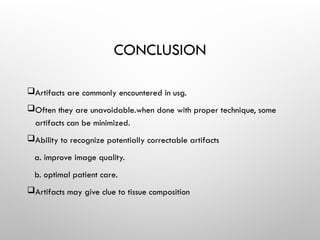 CONCLUSION
Artifacts are commonly encountered in usg.
Often they are unavoidable.when done with proper technique, some
artifacts can be minimized.
Ability to recognize potentially correctable artifacts
a. improve image quality.
b. optimal patient care.
Artifacts may give clue to tissue composition
 