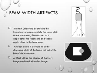 BEAM WIDTH ARTIFACTS
 The main ultrasound beam exits the
transducer at approximately the same width
as the transducer, then narrows as it
approaches the focal zone and widens
again distal to the focal zone
 Artifacts occurs if structure lie in the
diverging width of the beam but out of the
line of the transducer.
 Artifact will be the display of that very
image combined with other image.
 