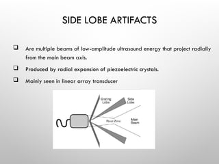 SIDE LOBE ARTIFACTS
 Are multiple beams of low-amplitude ultrasound energy that project radially
from the main beam axis.
 Produced by radial expansion of piezoelectric crystals.
 Mainly seen in linear array transducer
 