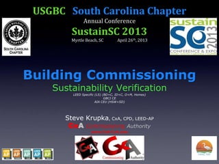 USGBC South Carolina Chapter
Annual Conference
SustainSC 2013
Myrtle Beach, SC April 26th, 2013
Building Commissioning
Sustainability Verification
LEED Specific (LS) (BD+C, ID+C, O+M, Homes)
GBCI CE
AIA CEU (HSW+SD)
Steve Krupka, CxA, CPD, LEED-AP
CxA Commissioning Authority
www.CxA-CxA.com
 