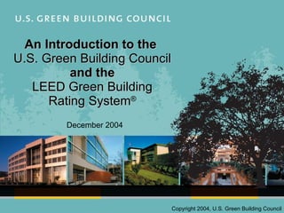An Introduction to the  U.S. Green Building Council and the LEED Green Building Rating System ® December 2004 Copyright 2004, U.S. Green Building Council 