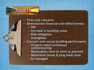 ISSUES?

   • First-cost concerns
   • Demonstrate financial cost-effectiveness
      – ROI
      – Increase in building value
      – Risk mitigation
      – Intangibles
   • Concern over actual building performance
      – Projects need continuous
        commissioning
      – Renewables have to work as planned
      – Behavioral issues & plug loads must
        be managed
 
