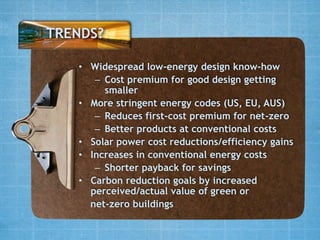 TRENDS?

   • Widespread low-energy design know-how
      – Cost premium for good design getting
        smaller
   • More stringent energy codes (US, EU, AUS)
      – Reduces first-cost premium for net-zero
      – Better products at conventional costs
   • Solar power cost reductions/efficiency gains
   • Increases in conventional energy costs
      – Shorter payback for savings
   • Carbon reduction goals by increased
     perceived/actual value of green or
     net-zero buildings
 