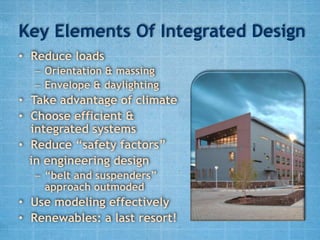 Key Elements Of Integrated Design
• Reduce loads
  – Orientation & massing
  – Envelope & daylighting
• Take advantage of climate
• Choose efficient &
  integrated systems
• Reduce “safety factors”
  in engineering design
  – “belt and suspenders”
    approach outmoded
• Use modeling effectively
• Renewables: a last resort!
 