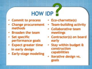 HOW IDP
• Commit to process      • Eco-charrette(s)
• Change procurement     • Team-building activity
  methods                • Collaborative team
• Broaden the team         meetings
• Set specific           • Contractor(s) on board
  performance goals        early
• Expect greater time    • Stay within budget &
  in early design          construction
• Early-stage modeling     capabilities
                         • Iterative design vs.
                           goals
 