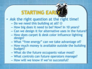 STARTING EARLY
• Ask the right question at the right time!
  –   Do we need this building at all? 
  –   How big does it need to be? Now? In 10 years?
  –   Can we design it for alternative uses in the future?
  –   How does carpet & desk color influence lighting
      design?
  –   What “free energy” can we take advantage of?
  –   How much money is available outside the building
      budget?
  –   What do the future occupants value most?
  –   What controls can future operators manage?
  –   How will we know if we’re successful?
 