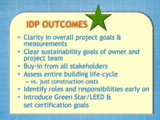 IDP OUTCOMES
• Clarity in overall project goals &
  measurements
• Clear sustainability goals of owner and
  project team
• Buy-in from all stakeholders
• Assess entire building life-cycle
  – vs. just construction costs
• Identify roles and responsibilities early on
• Introduce Green Star/LEED &
  set certification goals
 