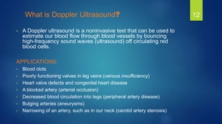 What is Doppler Ultrasound?
• A Doppler ultrasound is a noninvasive test that can be used to
estimate our blood flow throu...