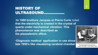 HISTORY OF
ULTRASOUND……………..
•In 1880 brothers Jacques et Pierre Curie noted
that the electricity is created in the crysta...