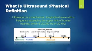 What is Ultrasound :Physical
Definition
• Ultrasound is a mechanical, longitudinal wave with a
frequency exceeding the upp...