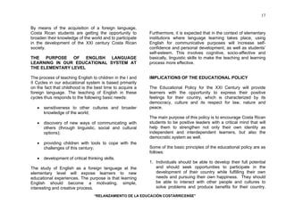 “RELANZAMIENTO DE LA EDUCACIÓN COSTARRICENSE” 
17 
By means of the acquisition of a foreign language, 
Costa Rican students are getting the opportunity to 
broaden their knowledge of the world and to participate 
in the development of the XXI century Costa Rican 
society. 
THE PURPOSE OF ENGLISH LANGUAGE 
LEARNING IN OUR EDUCATIONAL SYSTEM AT 
THE ELEMENTARY LEVEL 
The process of teaching English to children in the I and 
II Cycles in our educational system is based primarily 
on the fact that childhood is the best time to acquire a 
foreign language. The teaching of English in these 
cycles thus responds to the following basic needs: 
• sensitiveness to other cultures and broader 
knowledge of the world; 
• discovery of new ways of communicating with 
others (through linguistic, social and cultural 
options); 
• providing children with tools to cope with the 
challenges of this century; 
• development of critical thinking skills. 
The study of English as a foreign language at the 
elementary level will expose learners to new 
educational experiences. The purpose is that learning 
English should become a motivating, simple, 
interesting and creative process. 
Furthermore, it is expected that in the context of elementary 
institutions where language learning takes place, using 
English for communicative purposes will increase self-confidence 
and personal development, as well as students’ 
self-esteem. This involves cognitive, socio-affective and 
basically, linguistic skills to make the teaching and learning 
process more effective. 
IMPLICATIONS OF THE EDUCATIONAL POLICY 
The Educational Policy for the XXI Century will provide 
learners with the opportunity to express their positive 
feelings for their country, which is characterized by its 
democracy, culture and its respect for law, nature and 
peace. 
The main purpose of this policy is to encourage Costa Rican 
students to be positive leaders with a critical mind that will 
help them to strengthen not only their own identity as 
independent and interdependent learners, but also the 
democratic system as well. 
Some of the basic principles of the educational policy are as 
follows: 
1. Individuals should be able to develop their full potential 
and should seek opportunities to participate in the 
development of their country while fulfilling their own 
needs and pursuing their own happiness. They should 
be able to interact with other people and cultures to 
solve problems and produce benefits for their country. 
 