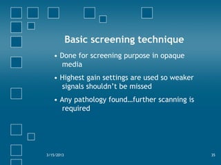Basic screening technique
• Done for screening purpose in opaque
media
• Highest gain settings are used so weaker
signals shouldn’t be missed
• Any pathology found…further scanning is
required
3/15/2013 35
 