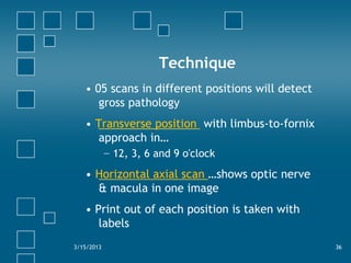Technique
• 05 scans in different positions will detect
gross pathology
• Transverse position with limbus-to-fornix
approach in…
− 12, 3, 6 and 9 o'clock
• Horizontal axial scan …shows optic nerve
& macula in one image
• Print out of each position is taken with
labels
3/15/2013 36
 