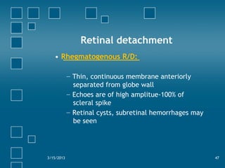 Retinal detachment
• Rhegmatogenous R/D:
− Thin, continuous membrane anteriorly
separated from globe wall
− Echoes are of high amplitue-100% of
scleral spike
− Retinal cysts, subretinal hemorrhages may
be seen
3/15/2013 47
 