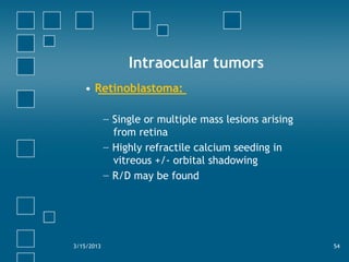 Intraocular tumors
• Retinoblastoma:
− Single or multiple mass lesions arising
from retina
− Highly refractile calcium seeding in
vitreous +/- orbital shadowing
− R/D may be found
3/15/2013 54
 