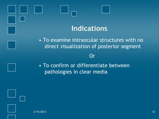 Indications
• To examine intraocular structures with no
direct visualization of posterior segment
Or
• To confirm or differentiate between
pathologies in clear media
3/15/2013 13
 