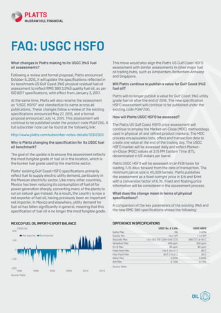 What changes is Platts making to its USGC 3%S fuel
oil assessments?
Following a review and formal proposal, Platts announced
October 6, 2015, it will update the specifications reflected in
its benchmark US Gulf Coast 3%S physical residual fuel oil
assessment to reflect RMG 380 3.5%S quality fuel oil, as per
ISO 8217 specifications, with effect from January 3, 2017.
At the same time, Platts will also rename the assessment
as “USGC HSFO” and standardize its name across all
publications. These changes follow a review of the existing
specifications announced May 27, 2015, and a formal
proposal announced July 14, 2015. This assessment will
continue to be published under the product code PUAFZ00. A
full subscriber note can be found at the following link:
http://www.platts.com/subscriber-notes-details/10312303
Why is Platts changing the specification for its USGC fuel
oil benchmark?
The goal of the update is to ensure the assessment reflects
the most fungible grade of fuel oil in the location, which is
the bunker fuel grade used by the maritime sector.
Platts’ existing Gulf Coast HSFO specifications primarily
reflect fuel to supply electric utility demand, particularly in
the Mexican electricity sector. Like many other countries,
Mexico has been reducing its consumption of fuel oil for
power generation sharply, converting many of the plants to
run on natural gas instead. As a result, the country is now a
net exporter of fuel oil, having previously been an important
net importer. In Mexico and elsewhere, utility demand for
fuel oil has fallen significantly in general, meaning that this
specification of fuel oil is no longer the most fungible grade.
This move would also align the Platts US Gulf Coast HSFO
assessment with similar assessments in other major fuel
oil trading hubs, such as Amsterdam-Rotterdam-Antwerp
and Singapore.
Will Platts continue to publish a value for Gulf Coast 3%S
fuel oil?
Platts will no longer publish a value for Gulf Coast 3%S utility
grade fuel oil after the end of 2016. The new specification
HSFO assessment will continue to be published under the
existing code PUAFZ00.
How will Platts USGC HSFO be assessed?
The Platts US Gulf Coast HSFO price assessment will
continue to employ the Market-on-Close (MOC) methodology
used in physical oil and refined product markets. The MOC
process encapsulates bids, offers and transaction data to
create one value at the end of the trading day. The USGC
HSFO market will be assessed daily and reflect Market-
on-Close (MOC) values at 3:15 PM Eastern Time (ET),
denominated in US dollars per barrel.
Platts USGC HSFO will be assessed on an FOB basis for
loading 7-15 days forward from the date of transaction. The
minimum parcel size is 45,000 barrels. Platts publishes
the assessment as a fixed outright price in $/b and $/mt
with a conversion factor of 6.35. Fixed and floating price
information will be considered in the assessment process.
What does the change mean in terms of physical
specifications?
A comparison of the key parameters of the existing 3%S and
the new RMG 380 specifications shows the following:
MEXICOFUELOILIMPORT EXPORTBALANCE
-200
-100
0
100
200
201520102005200019951990
(‘000 mt)
Source: Platts
Net importerNet exporter
FAQ: USGC HSFO
DIFFERENCEINSPECIFICATIONS
	 USGC No. 6 3.0%	 USGC HSFO
Sulfur Max	 3%	 3.50%
Gravity Min	 10.2 API	 11.2 API
Viscosity Max	 150-250 SSF (326-543 CST)	 380 CST at 50 C
Vanadium Max	 450 ppm	 300 ppm
Al+Si Max	 80 ppm	 80 ppm
Flash Point Min	 150 F (65.5 C)	 60 C
Pour Point Max	 60 F (15.5 C)	 30 C
Water Max	 0.50%	 0.50%
Ash Max	 0.10%	 0.10%
Source: Platts
 