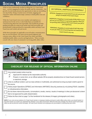 Social Media Principles
While we have traditionally excelled at telling the U.S. Coast Guard
story – actively engaging the media, the public and the community – the
growth of social media presents the opportunity to take our storytelling
one step further. Being a trusted source of timely, engaging and
responsive online information helps continue to build public trust and
confidence.
While the Coast Guard views every member and employee as a
spokesperson for the service, it also holds them accountable for
communicating effectively and responsibly. This handbook provides
guiding principles for using social media tools both personally and
professionally to help personnel be responsible online and keep Coast
Guard men and women safe and secure.
While these principles are applicable across all online communication,
they are not all inclusive. You must exercise good judgment and
common sense, adhere to the Coast Guard core values and follow
established public affairs, security and legal policies. When in doubt,
consult with your chain of command or servicing public affairs office.
Any content posted online must be:
	 Approved for release by the responsible authority.
	Present, in some form, on an official website OR be properly stored/archive on Coast Guard owned servers
or electronic storage.
Links to unofficial content, such as news articles or multimedia, are authorized as long as proper credit is given to
the source.
Follow proper Operations (OPSEC) and Information (INFOSEC) Security practices by not posting FOUO, classified,
or critical/sensitive information.
Do not share internal documents, conversations, emails, memos, results of meetings or other pre-decisional content
that is not approved for public dissemination.
Follow the flow chart on page 7 of this handbook for the release of imagery (photographs and video).
IS IT OFFICIAL, UNOFFICIAL OR PERSONAL?
OFFICIAL: Engaging on social media IS your job and you are
doing it on behalf of the Coast Guard.
UNOFFICIAL: Engaging on social media IS RELATED to yourjob, but you are doing so in a personal capacity. What youare posting online mentions the Coast Guard, your job or
your experience.
PERSONAL: Engaging on social media IS NOT RELATEDto your job. What you are posting does not mention the
Coast Guard in any way.
2 
checklist for release of official information online
NOTE: If you come across evidence of a Coast Guard member or employee violating command or public affairs policy online, you should handle it in
the same manner you would if you witnessed the infraction in any other environment. While the tools have changed, the rules for Coast Guard public
affairs as well as personal conduct still apply. All Coast Guard members and employees are accountable for anything they post online.


 