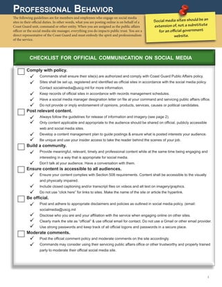 Professional Behavior
The following guidelines are for members and employees who engage on social media
sites in their official duties. In other words, what you are posting online is on behalf of a
Coast Guard unit, command or other entity. When you are assigned as the public affairs
officer or the social media site manager, everything you do impacts public trust. You are a
direct representative of the Coast Guard and must embody the spirit and professionalism
of the service.
Comply with policy.
	 Commands shall ensure their site(s) are authorized and comply with Coast Guard Public Affairs policy.
	Sites shall be set up, registered and identified as official sites in accordance with the social media policy.
Contact socialmedia@uscg.mil for more information.
	 Keep records of official sites in accordance with records management schedules.
	 Have a social media manager designation letter on file at your command and servicing public affairs office.
	 Do not provide or imply endorsement of opinions, products, services, causes or political candidates.
Post relevant content.
	 Always follow the guidelines for release of information and imagery (see page 2).
	Only content applicable and appropriate to the audience should be shared on official, publicly accessible
web and social media sites.
	Develop a content management plan to guide postings  ensure what is posted interests your audience.
	 Be unique and use your insider access to take the reader behind the scenes of your job.
Build a community.
	Provide meaningful, relevant, timely and professional content while at the same time being engaging and
interesting in a way that is appropriate for social media.
	 Don’t talk at your audience. Have a conversation with them.
Ensure content is accessible to all audiences.
	Ensure your content complies with Section 508 requirements. Content shall be accessible to the visually
and physically impaired.
	 Include closed captioning and/or transcript files on videos and alt text on imagery/graphics.
	 Do not use “click here” for links to sites. Make the name of the site or article the hyperlink.
Be official.
	Post and adhere to appropriate disclaimers and policies as outlined in social media policy. (email:
socialmedia@uscg.mil
	 Disclose who you are and your affiliation with the service when engaging online on other sites.
	Clearly mark the site as “official”  use official email for contact. Do not use a Gmail or other email provider.
	 Use strong passwords and keep track of all official logons and passwords in a secure place.
Moderate comments.
	 Post the official comment policy and moderate comments on the site accordingly.
	Commands may consider using their servicing public affairs office or other trustworthy and properly trained
party to moderate their official social media site.
Social media sites should be an
extension of, not a substitute
for an official government
website.
3 
checklist for official communication on social media




















 