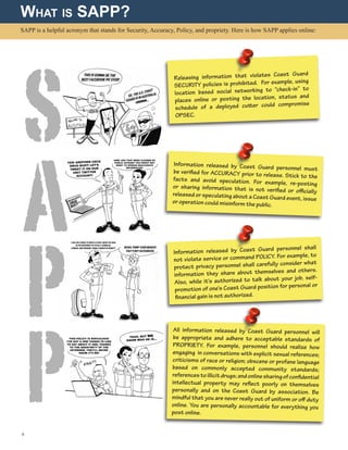 SAPP is a helpful acronym that stands for Security, Accuracy, Policy, and propriety. Here is how SAPP applies online:
What is SAPP?
Releasing information that violates Coast Guard
SECURITY policies is prohibited. For example, using
location based social networking to “check-in” to
places online or posting the location, status and
schedule of a deployed cutter could compromise
OPSEC.
Information released by Coast Guard personnel mustbe verified for ACCURACY prior to release. Stick to thefacts and avoid speculation. For example, re-postingor sharing information that is not verified or officiallyreleased or speculating about a Coast Guard event, issueor operation could misinform the public.
Information released by Coast Guard personnel shall
not violate service or command POLICY. For example, to
protect privacy personnel shall carefully consider what
information they share about themselves and others.
Also, while it’s authorized to talk about your job, self-
promotion of one’s Coast Guard position for personal or
financial gain is not authorized.
All information released by Coast Guard personnel will
be appropriate and adhere to acceptable standards of
PROPRIETY. For example, personnel should realize how
engaging in conversations with explicit sexual references;
criticisms of race or religion; obscene or profane language
based on commonly accepted community standards;
referencestoillicitdrugs;andonlinesharingofconfidential
intellectual property may reflect poorly on themselves
personally and on the Coast Guard by association. Be
mindful that you are never really out of uniform or off duty
online. You are personally accountable for everything you
post online.
4 
S
A
P
P
 