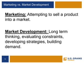 Marketing vs. Market Development 
Marketing: Attempting to sell a product into a market. 
Market Development: Long term thinking, evaluating constraints, developing strategies, building demand. 
15 
 