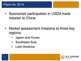 Plans for 2014 
• 
Sponsored participation in USDA trade mission to China 
•Market assessment missions to three key regions: 
•Japan and Korea 
•Southeast Asia 
•Latin America 
17 
 