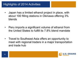 Highlights of 2014 Activities 
• 
Japan has a limited ethanol project in place, with about 100 filling stations in Okinawa offering 3% blends 
• 
Peru imports a significant volume of ethanol from the United States to fulfill its 7.8% blend mandate 
• 
Travel to Southeast Asia offers an opportunity to meet with regional traders in a major transportation and trade hub 
18 
 