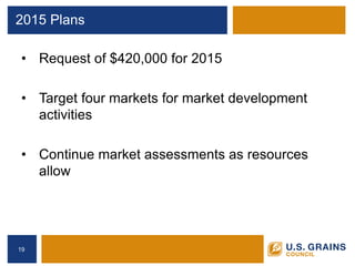 2015 Plans 
• 
Request of $420,000 for 2015 
• 
Target four markets for market development activities 
• 
Continue market assessments as resources allow 
19 
 