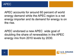 APEC 
APEC accounts for around 60 percent of world energy demand while the APEC region is a net energy importer and its demand for energy is on the rise. 
APEC endorsed a new APEC wide goal of doubling the share of renewables in the APEC energy mix from 2010 levels by 2030. 
20 
 